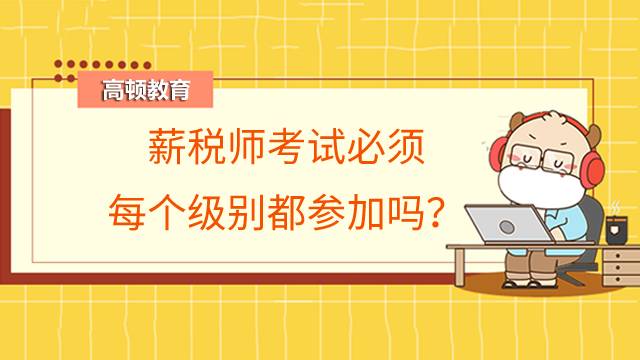 薪税师考试必须每个级别都参加吗?没有工作经验可以报考吗?